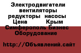 Электродвигатели, вентиляторы, редукторы, насосы › Цена ­ 100 - Крым, Симферополь Бизнес » Оборудование   